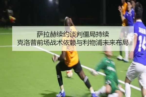 萨拉赫续约谈判僵局持续 克洛普前场战术依赖与利物浦未来布局